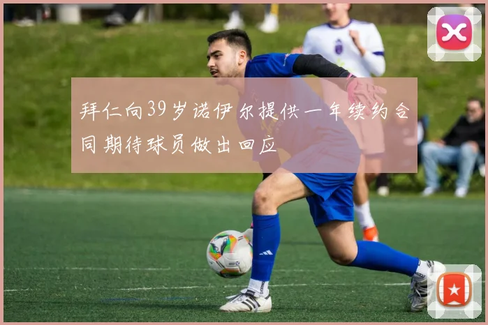 拜仁向39岁诺伊尔提供一年续约合同期待球员做出回应
