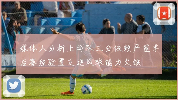 媒体人分析上海队三分依赖严重季后赛经验匮乏逆风球能力欠缺