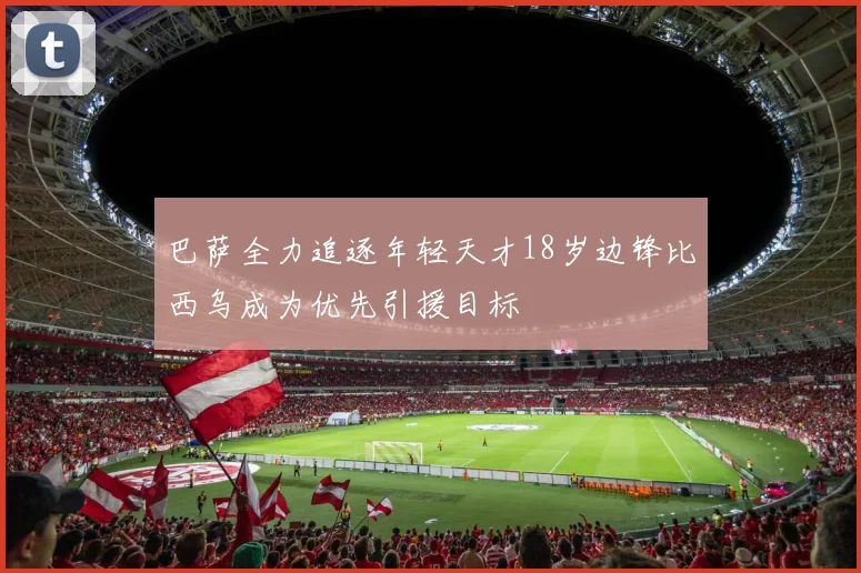 巴萨全力追逐年轻天才18岁边锋比西乌成为优先引援目标