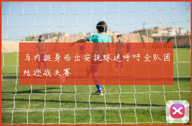 马内挺身而出安抚球迷呼吁全队团结迎战决赛