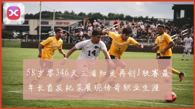 58岁零346天三浦知良再创J联赛最年长首发纪录展现传奇职业生涯