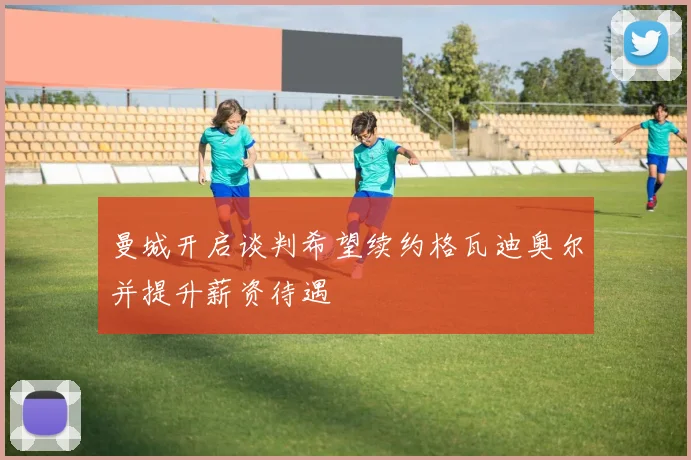 曼城开启谈判希望续约格瓦迪奥尔并提升薪资待遇