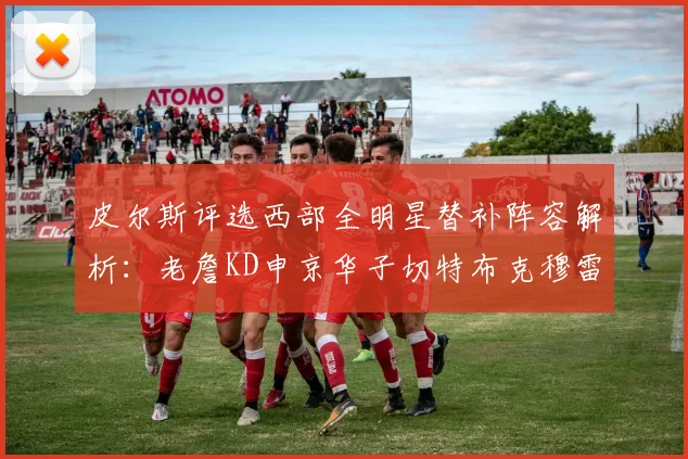 皮尔斯评选西部全明星替补阵容解析：老詹KD申京华子切特布克穆雷的实力对比