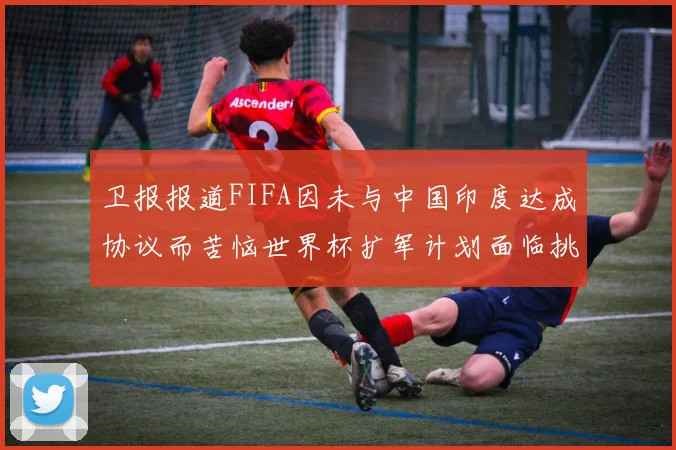 卫报报道FIFA因未与中国印度达成协议而苦恼世界杯扩军计划面临挑战