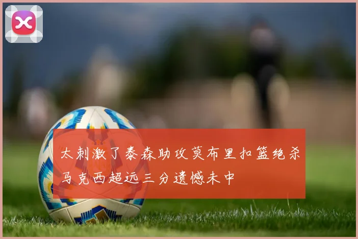 太刺激了泰森助攻莫布里扣篮绝杀马克西超远三分遗憾未中