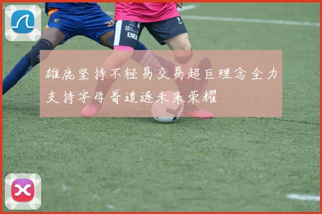 雄鹿坚持不轻易交易超巨理念全力支持字母哥追逐未来荣耀