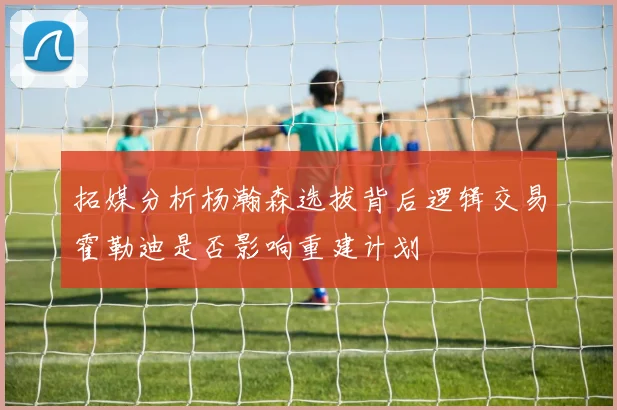 拓媒分析杨瀚森选拔背后逻辑交易霍勒迪是否影响重建计划