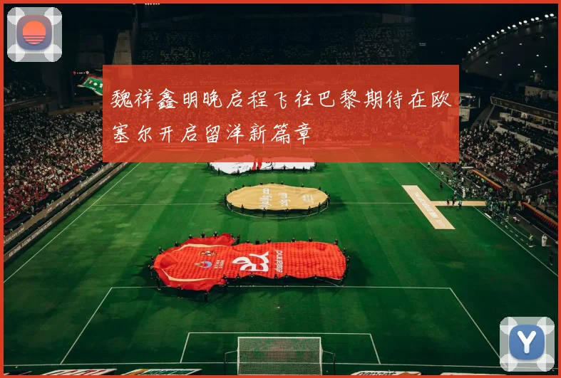 魏祥鑫明晚启程飞往巴黎期待在欧塞尔开启留洋新篇章