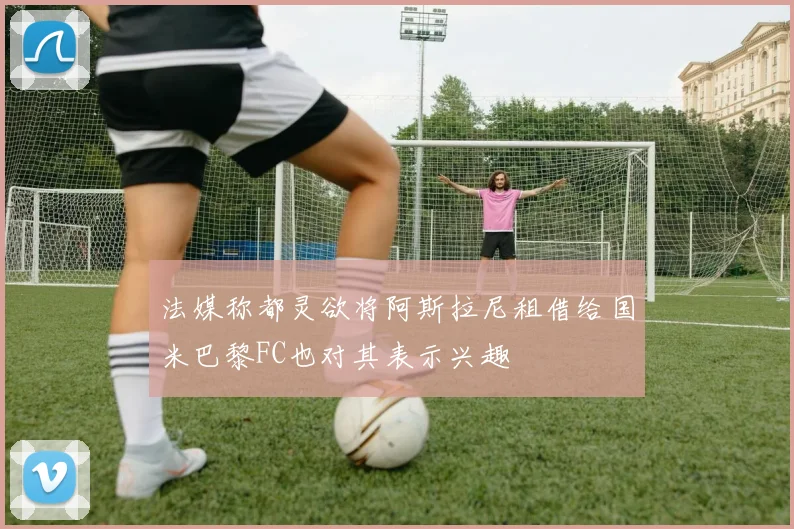 法媒称都灵欲将阿斯拉尼租借给国米巴黎FC也对其表示兴趣