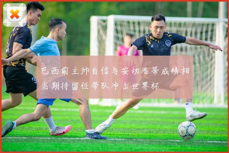 巴西前主帅自信与安切洛蒂成绩相当期待留任带队冲击世界杯