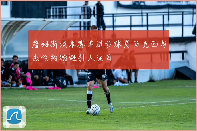 詹姆斯谈本赛季进步球员马克西与杰伦约翰逊引人注目