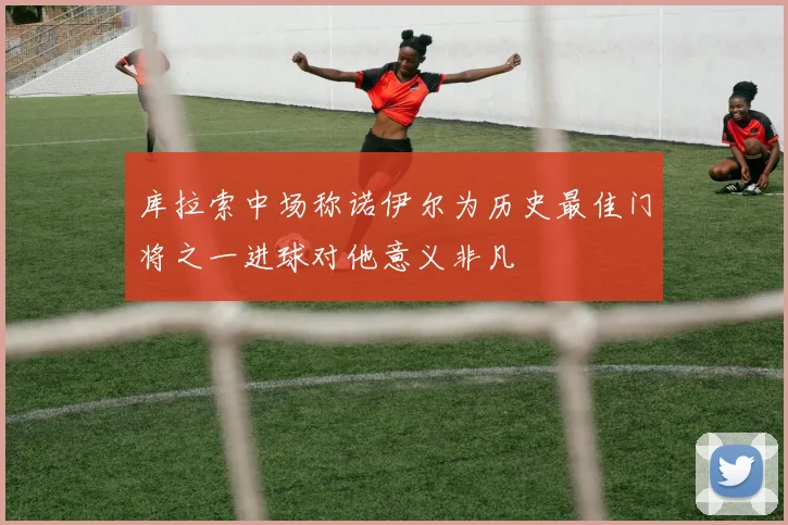 库拉索中场称诺伊尔为历史最佳门将之一进球对他意义非凡