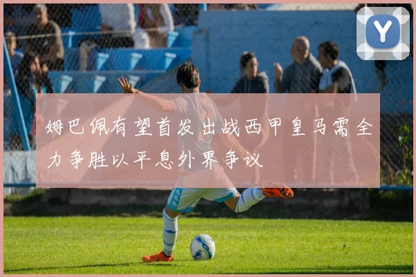 姆巴佩有望首发出战西甲皇马需全力争胜以平息外界争议